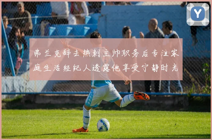 弗兰克辞去热刺主帅职务后专注家庭生活经纪人透露他享受宁静时光
