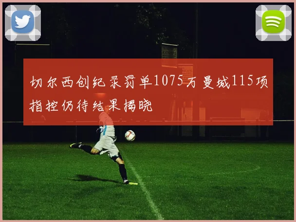 切尔西创纪录罚单1075万曼城115项指控仍待结果揭晓