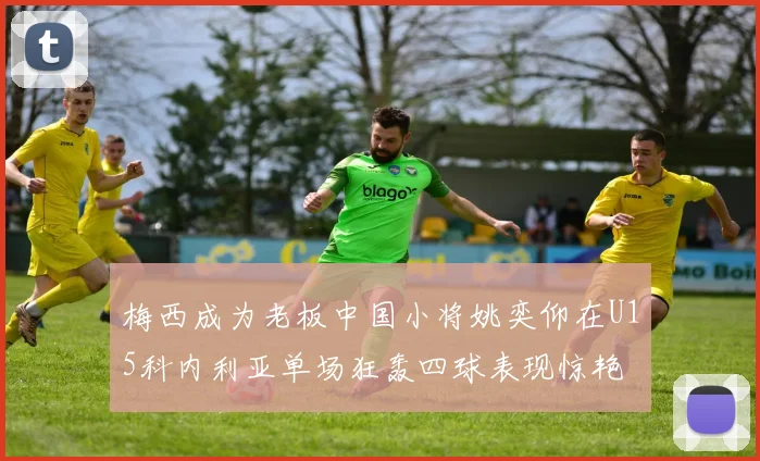 梅西成为老板中国小将姚奕仰在U15科内利亚单场狂轰四球表现惊艳