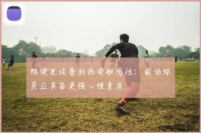 维埃里谈普利西奇敏感性：前场球员应具备更强心理素质