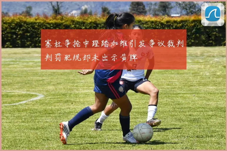 塞杜争抢中蹬踏加维引发争议裁判判罚犯规却未出示黄牌