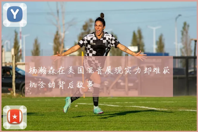 杨瀚森在美国混音展现实力却难获机会的背后故事