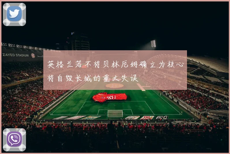 英格兰若不将贝林厄姆确立为核心将自毁长城的重大失误