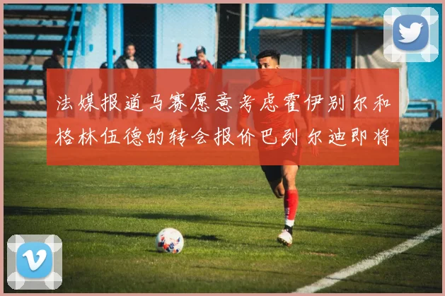 法媒报道马赛愿意考虑霍伊别尔和格林伍德的转会报价巴列尔迪即将离队