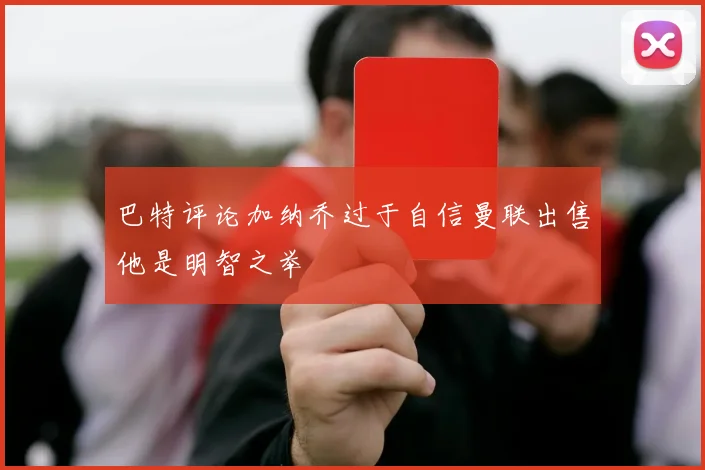 巴特评论加纳乔过于自信曼联出售他是明智之举