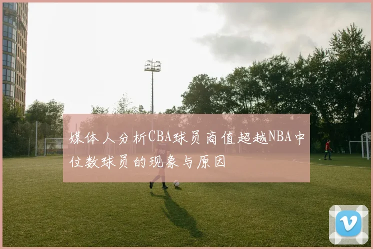 媒体人分析CBA球员商值超越NBA中位数球员的现象与原因