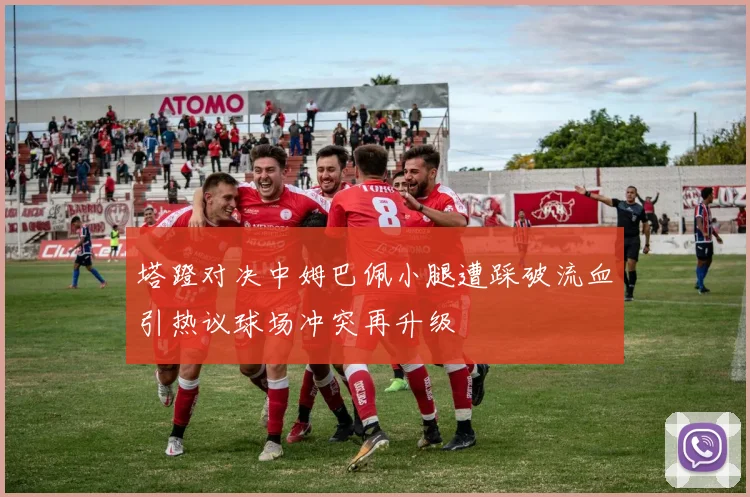 塔蹬对决中姆巴佩小腿遭踩破流血引热议球场冲突再升级