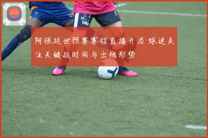 阿根廷世预赛赛程直播开启 球迷关注关键战时间与出线形势