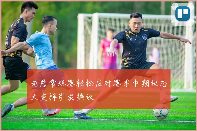 老詹常规赛轻松应对赛季中期状态大变样引发热议