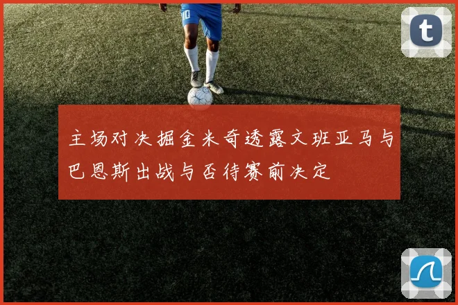 主场对决掘金米奇透露文班亚马与巴恩斯出战与否待赛前决定