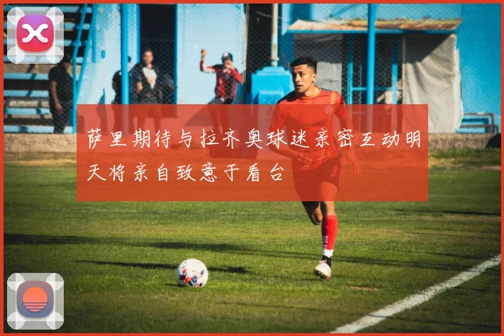 萨里期待与拉齐奥球迷亲密互动明天将亲自致意于看台