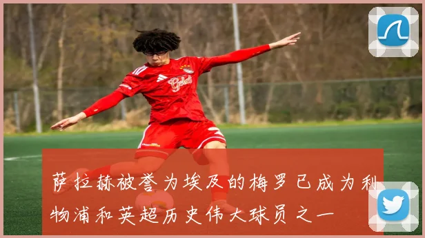 萨拉赫被誉为埃及的梅罗已成为利物浦和英超历史伟大球员之一