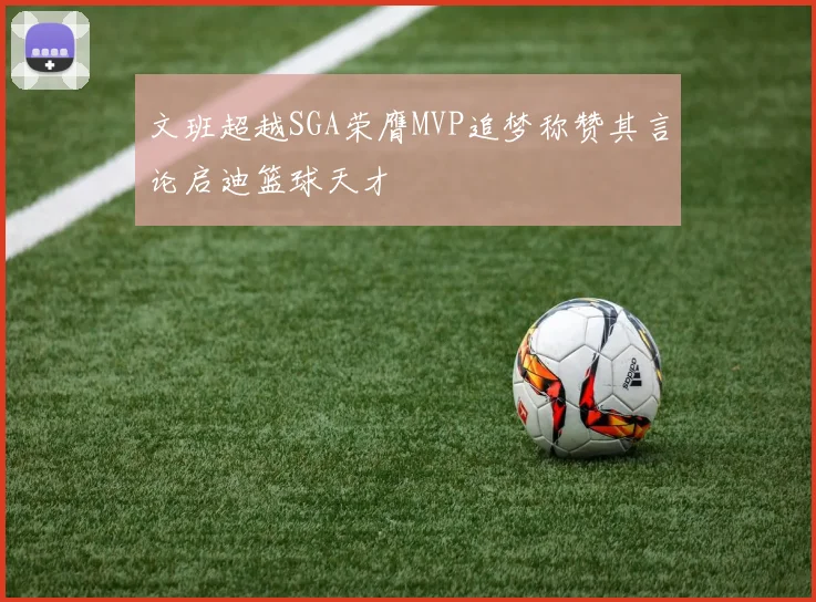 文班超越SGA荣膺MVP追梦称赞其言论启迪篮球天才