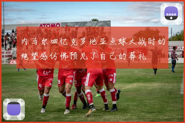 内马尔回忆克罗地亚点球大战时的绝望感仿佛预见了自己的葬礼