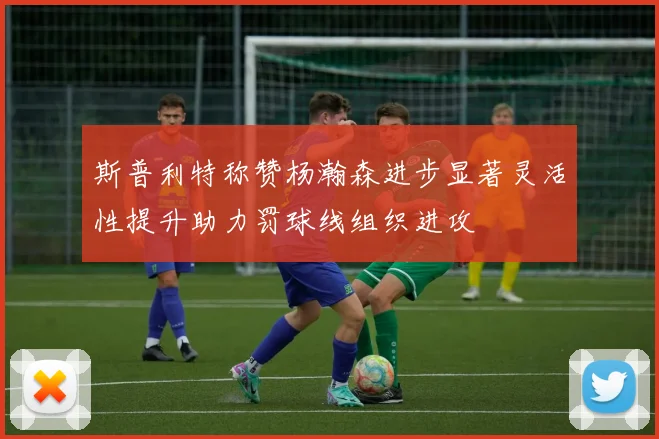 斯普利特称赞杨瀚森进步显著灵活性提升助力罚球线组织进攻