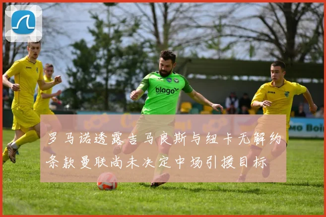 罗马诺透露吉马良斯与纽卡无解约条款曼联尚未决定中场引援目标