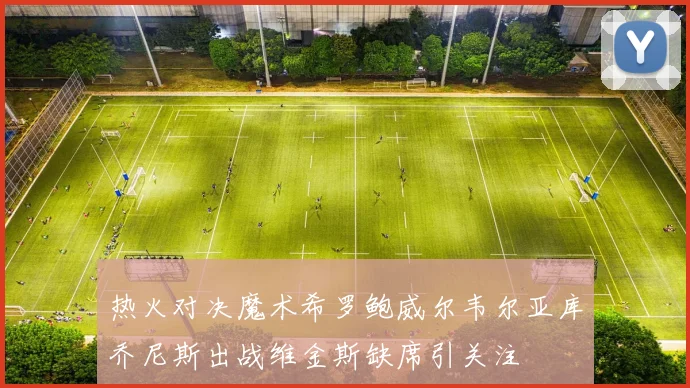 热火对决魔术希罗鲍威尔韦尔亚库乔尼斯出战维金斯缺席引关注