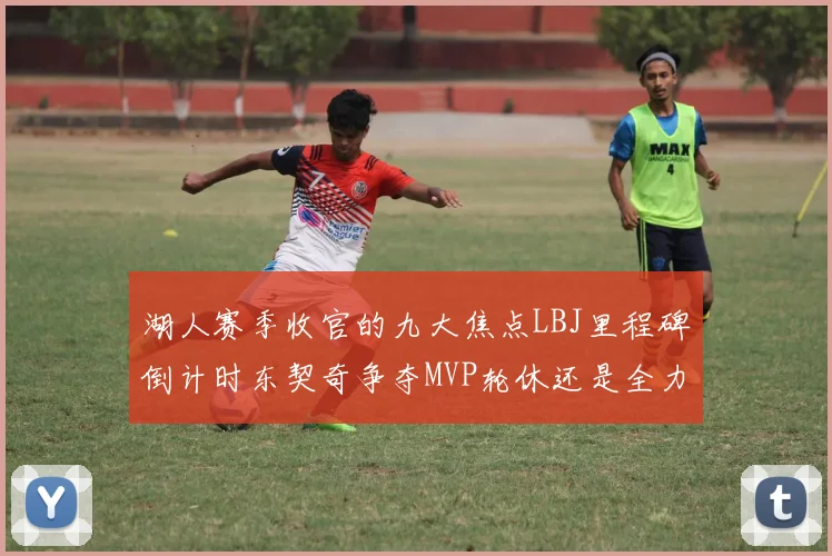 湖人赛季收官的九大焦点LBJ里程碑倒计时东契奇争夺MVP轮休还是全力以赴