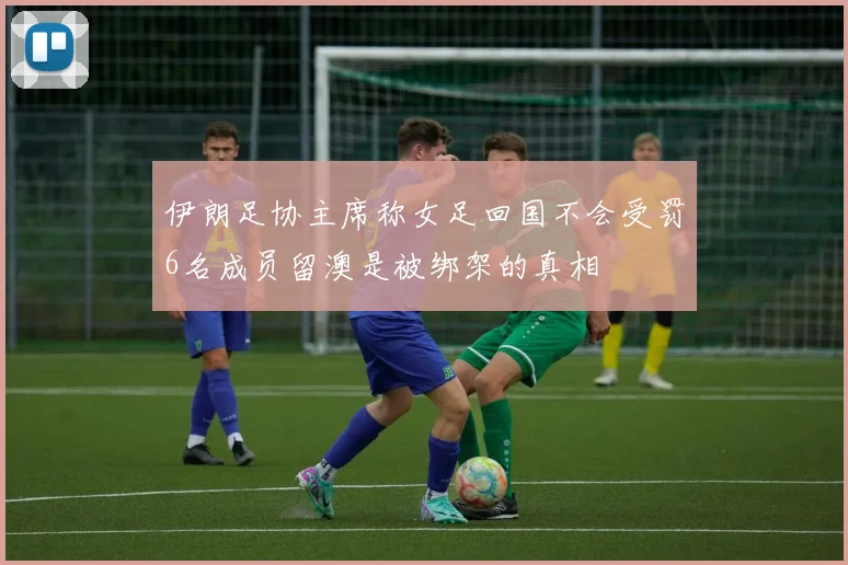 伊朗足协主席称女足回国不会受罚6名成员留澳是被绑架的真相