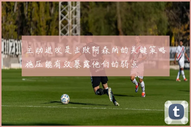 主动进攻是击败阿森纳的关键策略施压能有效暴露他们的弱点