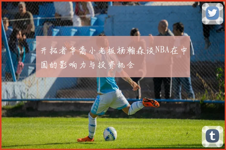 开拓者华裔小老板杨瀚森谈NBA在中国的影响力与投资机会