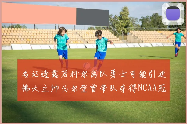 名记透露若科尔离队勇士可能引进佛大主帅戈尔登曾带队夺得NCAA冠军