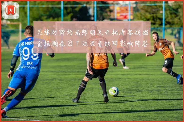 无缘对阵约老师明天开拓者客战掘金杨瀚森因下放混音缺阵影响阵容