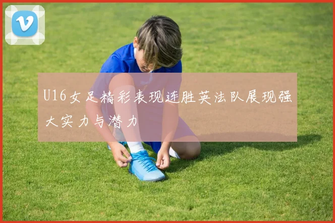 U16女足精彩表现连胜英法队展现强大实力与潜力